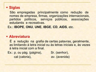    Siglas São  empregadas  principalmente  como  redução  de nomes de empresa, firmas, organizações internacionais, partidos  políticos,  serviços  públicos,  associações estudantis  e recreativas. Ex.:  IBOPE ,  ONU ,  UNE ,  IBGE ,  CD ,  AIDS , etc.    Abreviatura   É  a  redução  na  grafia de certas palavras, geralmente, as limitando à letra inicial ou às letras iniciais e, às vezes à letra inicial com a final. Ex.: p. ou pág. (página),  Sr. (senhor),  cal (caloria),  av. (avenida) 