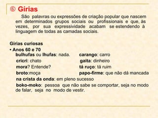    Gírias São  palavras ou expressões de criação popular que nascem em  determinados  grupos  sociais  ou  profissionais  e  que, às  vezes,  por  sua  expressividade  acabam  se estendendo  à linguagem de todas as camadas sociais. Gírias curiosas •  Anos 60 e 70 bulhufas  ou  lhufas : nada.  carango : carro cricri : chato  gaita : dinheiro mora ? Entende?  tá ruço : tá ruim broto :moça  papo-firme : que não dá mancada na crista da onda : em pleno sucesso boko-moko :  pessoa  que não sabe se comportar, seja no modo de falar,  seja  no  modo de vestir. 