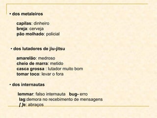 •  dos metaleiros   capilas : dinheiro breja : cerveja pão molhado : policial •  dos lutadores de jiu-jitsu   amarelão : medroso cheio de marra : metido casca grossa  : lutador muito bom tomar toco : levar o fora •  dos internautas   lemmar : falso internauta  bug-  erro  lag :demora no recebimento de mensagens [ ] e : abraços  