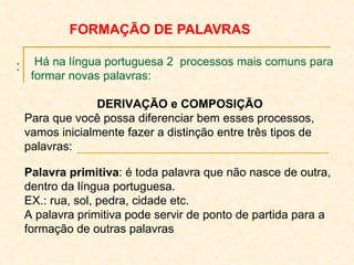 : FORMAÇÃO DE PALAVRAS Há na língua portuguesa 2  processos mais comuns para  formar novas palavras: DERIVAÇÃO e COMPOSIÇÃO Para que você possa diferenciar bem esses processos, vamos inicialmente fazer a distinção entre três tipos de palavras: Palavra primitiva : é toda palavra que não nasce de outra, dentro da língua portuguesa. EX.: rua, sol, pedra, cidade etc. A palavra primitiva pode servir de ponto de partida para a formação de outras palavras   