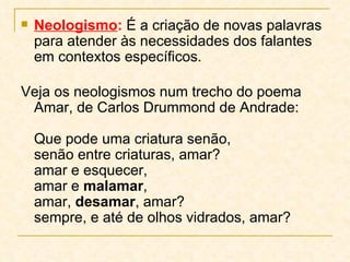 Neologismo :  É a criação de novas palavras para atender às necessidades dos falantes em contextos específicos.  Veja os neologismos num trecho do poema Amar, de Carlos Drummond de Andrade:  Que pode uma criatura senão,  senão entre criaturas, amar?  amar e esquecer,  amar e  malamar ,  amar,  desamar , amar?  sempre, e até de olhos vidrados, amar?  
