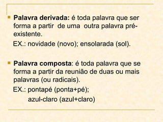 Palavra derivada:  é toda palavra que ser forma a partir  de uma  outra palavra pré-existente. EX.: novidade (novo); ensolarada (sol). Palavra composta : é toda palavra que se forma a partir da reunião de duas ou mais palavras (ou radicais). EX.: pontapé (ponta+pé);  azul-claro (azul+claro) 