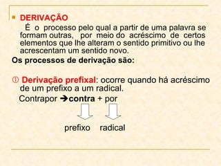 DERIVAÇÃO É  o  processo pelo qual a partir de uma palavra se formam outras,  por  meio do  acréscimo  de  certos elementos que lhe alteram o sentido primitivo ou lhe acrescentam um sentido novo. Os processos de derivação são:    Derivação prefixal : ocorre quando há acréscimo de um prefixo a um radical.  Contrapor   contra  + por   prefixo  radical 