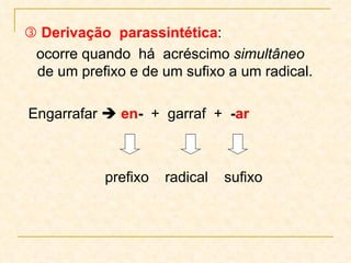    Derivação  parassintética :  ocorre quando  há  acréscimo  simultâneo  de um prefixo e de um sufixo a um radical.  Engarrafar     en -   +  garraf  +  - ar prefixo  radical  sufixo 