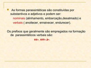 As formas parassintéticas são constituídas por substantivos e adjetivos e podem ser:  nominais  (alinhamento, embarcação,desalmado) e verbais  ( anoitecer, enraivecer, endurecer).  Os prefixos que geralmente são empregados na formação  de  parassintéticos verbais são:  es- ,  em- , a- . 