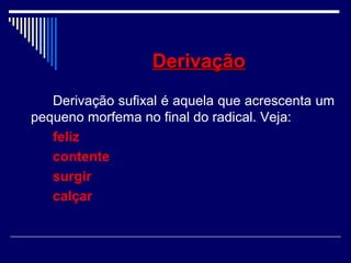DerivaçãoDerivação
Derivação sufixal é aquela que acrescenta um
pequeno morfema no final do radical. Veja:
feliz
contente
surgir
calçar
 