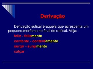 DerivaçãoDerivação
Derivação sufixal é aquela que acrescenta um
pequeno morfema no final do radical. Veja:
feliz - felizmente
contente - contentamento
surgir - surgimento
calçar
 