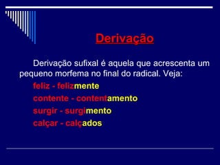 DerivaçãoDerivação
Derivação sufixal é aquela que acrescenta um
pequeno morfema no final do radical. Veja:
feliz - felizmente
contente - contentamento
surgir - surgimento
calçar - calçados
 