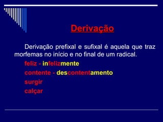 DerivaçãoDerivação
Derivação prefixal e sufixal é aquela que traz
morfemas no início e no final de um radical.
feliz - infelizmente
contente - descontentamento
surgir
calçar
 
