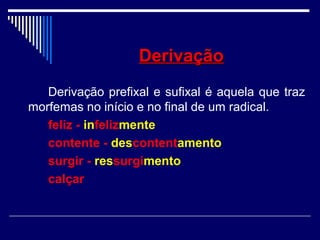 DerivaçãoDerivação
Derivação prefixal e sufixal é aquela que traz
morfemas no início e no final de um radical.
feliz - infelizmente
contente - descontentamento
surgir - ressurgimento
calçar
 