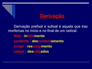 DerivaçãoDerivação
Derivação prefixal e sufixal é aquela que traz
morfemas no início e no final de um radical.
feliz - infelizmente
contente - descontentamento
surgir - ressurgimento
calçar - descalçados
 
