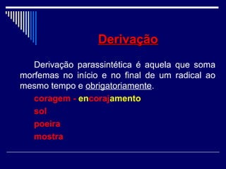 DerivaçãoDerivação
Derivação parassintética é aquela que soma
morfemas no início e no final de um radical ao
mesmo tempo e obrigatoriamente.
coragem - encorajamento
sol
poeira
mostra
 