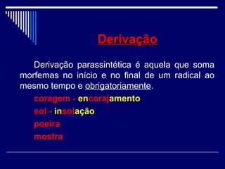 DerivaçãoDerivação
Derivação parassintética é aquela que soma
morfemas no início e no final de um radical ao
mesmo tempo e obrigatoriamente.
coragem - encorajamento
sol - insolação
poeira
mostra
 