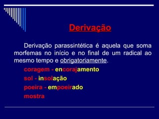 DerivaçãoDerivação
Derivação parassintética é aquela que soma
morfemas no início e no final de um radical ao
mesmo tempo e obrigatoriamente.
coragem - encorajamento
sol - insolação
poeira - empoeirado
mostra
 