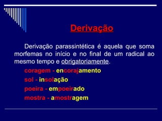 DerivaçãoDerivação
Derivação parassintética é aquela que soma
morfemas no início e no final de um radical ao
mesmo tempo e obrigatoriamente.
coragem - encorajamento
sol - insolação
poeira - empoeirado
mostra - amostragem
 