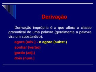 DerivaçãoDerivação
Derivação imprópria é a que altera a classe
gramatical de uma palavra (geralmente a palavra
vira um substantivo).
agora (adv.) - o agora (subst.)
sonhar (verbo)
gordo (adj.)
dois (num.)
 