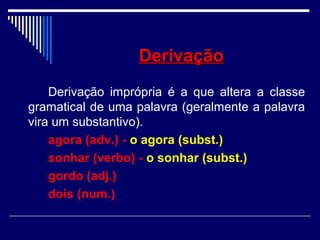 DerivaçãoDerivação
Derivação imprópria é a que altera a classe
gramatical de uma palavra (geralmente a palavra
vira um substantivo).
agora (adv.) - o agora (subst.)
sonhar (verbo) - o sonhar (subst.)
gordo (adj.)
dois (num.)
 