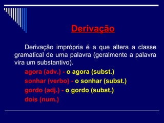 DerivaçãoDerivação
Derivação imprópria é a que altera a classe
gramatical de uma palavra (geralmente a palavra
vira um substantivo).
agora (adv.) - o agora (subst.)
sonhar (verbo) - o sonhar (subst.)
gordo (adj.) - o gordo (subst.)
dois (num.)
 