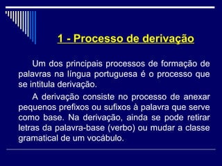 1 - Processo de derivação
Um dos principais processos de formação de
palavras na língua portuguesa é o processo que
se intitula derivação.
A derivação consiste no processo de anexar
pequenos prefixos ou sufixos à palavra que serve
como base. Na derivação, ainda se pode retirar
letras da palavra-base (verbo) ou mudar a classe
gramatical de um vocábulo.
 