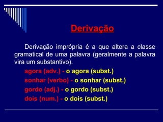 DerivaçãoDerivação
Derivação imprópria é a que altera a classe
gramatical de uma palavra (geralmente a palavra
vira um substantivo).
agora (adv.) - o agora (subst.)
sonhar (verbo) - o sonhar (subst.)
gordo (adj.) - o gordo (subst.)
dois (num.) - o dois (subst.)
 