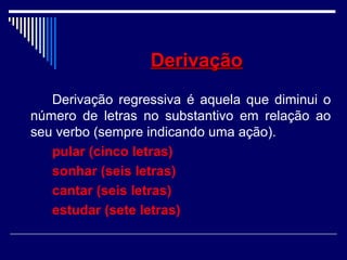 DerivaçãoDerivação
Derivação regressiva é aquela que diminui o
número de letras no substantivo em relação ao
seu verbo (sempre indicando uma ação).
pular (cinco letras)
sonhar (seis letras)
cantar (seis letras)
estudar (sete letras)
 