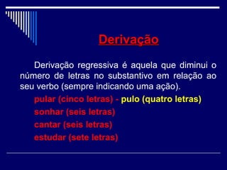 DerivaçãoDerivação
Derivação regressiva é aquela que diminui o
número de letras no substantivo em relação ao
seu verbo (sempre indicando uma ação).
pular (cinco letras) - pulo (quatro letras)
sonhar (seis letras)
cantar (seis letras)
estudar (sete letras)
 