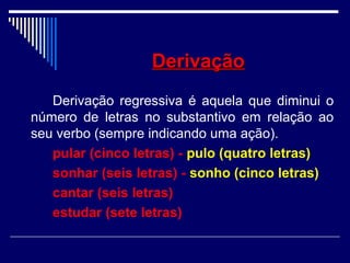 DerivaçãoDerivação
Derivação regressiva é aquela que diminui o
número de letras no substantivo em relação ao
seu verbo (sempre indicando uma ação).
pular (cinco letras) - pulo (quatro letras)
sonhar (seis letras) - sonho (cinco letras)
cantar (seis letras)
estudar (sete letras)
 