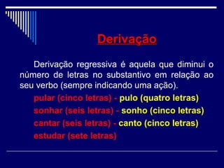 DerivaçãoDerivação
Derivação regressiva é aquela que diminui o
número de letras no substantivo em relação ao
seu verbo (sempre indicando uma ação).
pular (cinco letras) - pulo (quatro letras)
sonhar (seis letras) - sonho (cinco letras)
cantar (seis letras) - canto (cinco letras)
estudar (sete letras)
 
