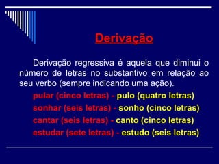 DerivaçãoDerivação
Derivação regressiva é aquela que diminui o
número de letras no substantivo em relação ao
seu verbo (sempre indicando uma ação).
pular (cinco letras) - pulo (quatro letras)
sonhar (seis letras) - sonho (cinco letras)
cantar (seis letras) - canto (cinco letras)
estudar (sete letras) - estudo (seis letras)
 