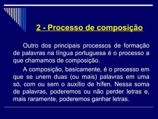 2 - Processo de composição
Outro dos principais processos de formação
de palavras na língua portuguesa é o processo a
que chamamos de composição.
A composição, basicamente, é o processo em
que se unem duas (ou mais) palavras em uma
só, com ou sem o auxílio de hífen. Nessa soma
de palavras, poderemos ou não perder letras e,
mais raramente, poderemos ganhar letras.
 