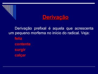 DerivaçãoDerivação
Derivação prefixal é aquela que acrescenta
um pequeno morfema no início do radical. Veja:
feliz
contente
surgir
calçar
 
