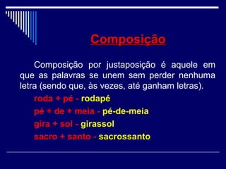 ComposiçãoComposição
Composição por justaposição é aquele em
que as palavras se unem sem perder nenhuma
letra (sendo que, às vezes, até ganham letras).
roda + pé - rodapé
pé + de + meia - pé-de-meia
gira + sol - girassol
sacro + santo - sacrossanto
 