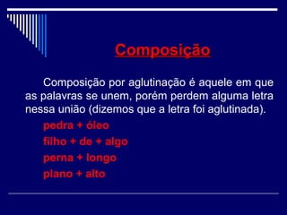ComposiçãoComposição
Composição por aglutinação é aquele em que
as palavras se unem, porém perdem alguma letra
nessa união (dizemos que a letra foi aglutinada).
pedra + óleo
filho + de + algo
perna + longo
plano + alto
 