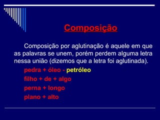 ComposiçãoComposição
Composição por aglutinação é aquele em que
as palavras se unem, porém perdem alguma letra
nessa união (dizemos que a letra foi aglutinada).
pedra + óleo - petróleo
filho + de + algo
perna + longo
plano + alto
 