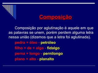 ComposiçãoComposição
Composição por aglutinação é aquele em que
as palavras se unem, porém perdem alguma letra
nessa união (dizemos que a letra foi aglutinada).
pedra + óleo - petróleo
filho + de + algo - fidalgo
perna + longo - pernilongo
plano + alto - planalto
 