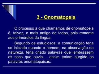 3 - Onomatopeia
O processo a que chamamos de onomatopeia
é, talvez, o mais antigo de todos, pois remonta
aos primórdios da língua.
Segundo os estudiosos, a comunicação teria
se iniciado quando o homem, na observação da
natureza, teria criado palavras que lembrassem
os sons que ouvia – assim teriam surgido as
palavras onomatopaicas.
 