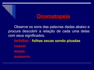 OnomatopeiaOnomatopeia
Observe os sons das palavras dadas abaixo e
procure descobrir a relação de cada uma delas
com seus significados.
farfalhar - folhas secas sendo pisadas
coaxar
miado
sussurro
 