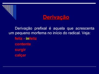 DerivaçãoDerivação
Derivação prefixal é aquela que acrescenta
um pequeno morfema no início do radical. Veja:
feliz - infeliz
contente
surgir
calçar
 