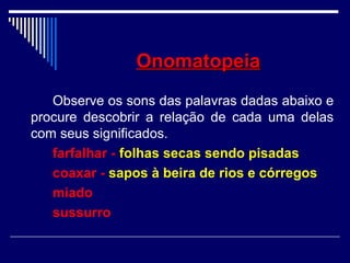 OnomatopeiaOnomatopeia
Observe os sons das palavras dadas abaixo e
procure descobrir a relação de cada uma delas
com seus significados.
farfalhar - folhas secas sendo pisadas
coaxar - sapos à beira de rios e córregos
miado
sussurro
 