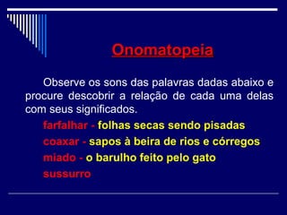 OnomatopeiaOnomatopeia
Observe os sons das palavras dadas abaixo e
procure descobrir a relação de cada uma delas
com seus significados.
farfalhar - folhas secas sendo pisadas
coaxar - sapos à beira de rios e córregos
miado - o barulho feito pelo gato
sussurro
 