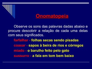 OnomatopeiaOnomatopeia
Observe os sons das palavras dadas abaixo e
procure descobrir a relação de cada uma delas
com seus significados.
farfalhar - folhas secas sendo pisadas
coaxar - sapos à beira de rios e córregos
miado - o barulho feito pelo gato
sussurro - a fala em tom bem baixo
 