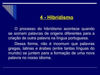 4 - Hibridismo
O processo do hibridismo acontece quando
se somam palavras de origens diferentes para a
criação de outra palavra na língua portuguesa.
Dessa forma, não é incomum que palavras
gregas, latinas e árabes (entre tantas línguas do
mundo) se juntem para a formação de uma nova
palavra no nosso idioma.
 