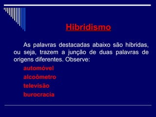 HibridismoHibridismo
As palavras destacadas abaixo são híbridas,
ou seja, trazem a junção de duas palavras de
origens diferentes. Observe:
automóvel
alcoômetro
televisão
burocracia
 
