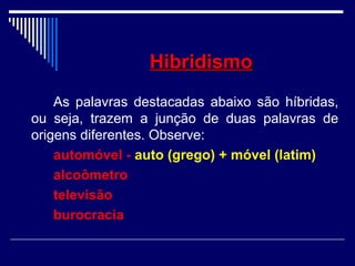 HibridismoHibridismo
As palavras destacadas abaixo são híbridas,
ou seja, trazem a junção de duas palavras de
origens diferentes. Observe:
automóvel - auto (grego) + móvel (latim)
alcoômetro
televisão
burocracia
 
