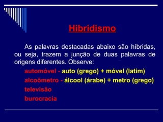 HibridismoHibridismo
As palavras destacadas abaixo são híbridas,
ou seja, trazem a junção de duas palavras de
origens diferentes. Observe:
automóvel - auto (grego) + móvel (latim)
alcoômetro - álcool (árabe) + metro (grego)
televisão
burocracia
 