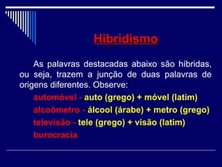 HibridismoHibridismo
As palavras destacadas abaixo são híbridas,
ou seja, trazem a junção de duas palavras de
origens diferentes. Observe:
automóvel - auto (grego) + móvel (latim)
alcoômetro - álcool (árabe) + metro (grego)
televisão - tele (grego) + visão (latim)
burocracia
 