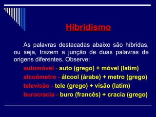 HibridismoHibridismo
As palavras destacadas abaixo são híbridas,
ou seja, trazem a junção de duas palavras de
origens diferentes. Observe:
automóvel - auto (grego) + móvel (latim)
alcoômetro - álcool (árabe) + metro (grego)
televisão - tele (grego) + visão (latim)
burocracia - buro (francês) + cracia (grego)
 