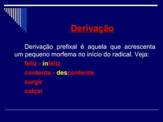 DerivaçãoDerivação
Derivação prefixal é aquela que acrescenta
um pequeno morfema no início do radical. Veja:
feliz - infeliz
contente - descontente
surgir
calçar
 