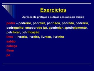 pedra – pedreiro, pedreira, pedrisco, pedrada, pedraria,
pedregulho, empedrado (a), apedrejar, apedrejamento,
petrificar, petrificação
livro – livraria, livreiro, livreco, livrinho
sabão
cabeça
filme
pé
ExercíciosExercícios
Acrescente prefixos e sufixos aos radicais abaixo
 