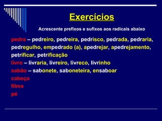 pedra – pedreiro, pedreira, pedrisco, pedrada, pedraria,
pedregulho, empedrado (a), apedrejar, apedrejamento,
petrificar, petrificação
livro – livraria, livreiro, livreco, livrinho
sabão – sabonete, saboneteira, ensaboar
cabeça
filme
pé
ExercíciosExercícios
Acrescente prefixos e sufixos aos radicais abaixo
 